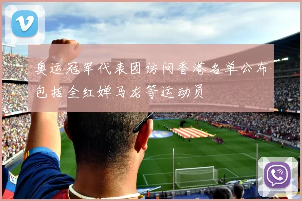 奥运冠军代表团访问香港名单公布包括全红婵马龙等运动员