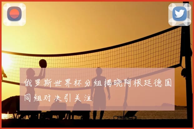 俄罗斯世界杯分组揭晓阿根廷德国同组对决引关注