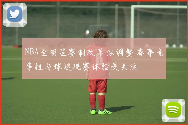 NBA全明星赛制改革拟调整 赛事竞争性与球迷观赛体验受关注