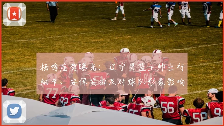 杨鸣座驾曝光：辽宁男篮主帅出行细节、安保安排及对球队形象影响