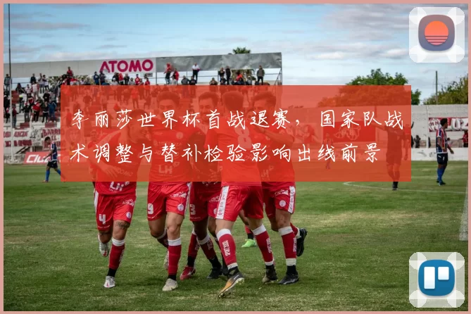李丽莎世界杯首战退赛，国家队战术调整与替补检验影响出线前景