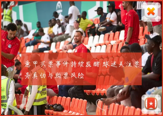 意甲买票事件持续发酵 球迷关注票务真伪与购票风险
