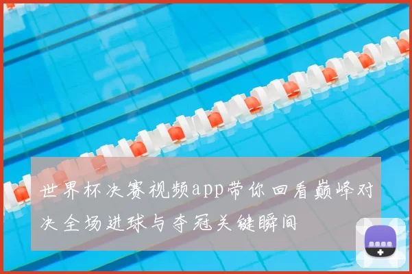 世界杯决赛视频app带你回看巅峰对决全场进球与夺冠关键瞬间