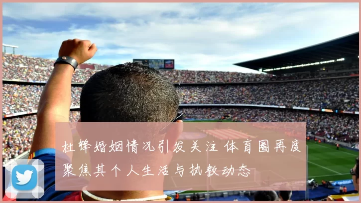 杜锋婚姻情况引发关注 体育圈再度聚焦其个人生活与执教动态