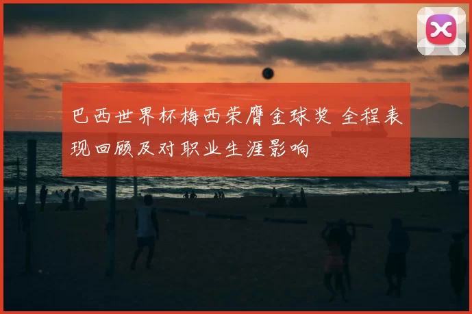 巴西世界杯梅西荣膺金球奖 全程表现回顾及对职业生涯影响