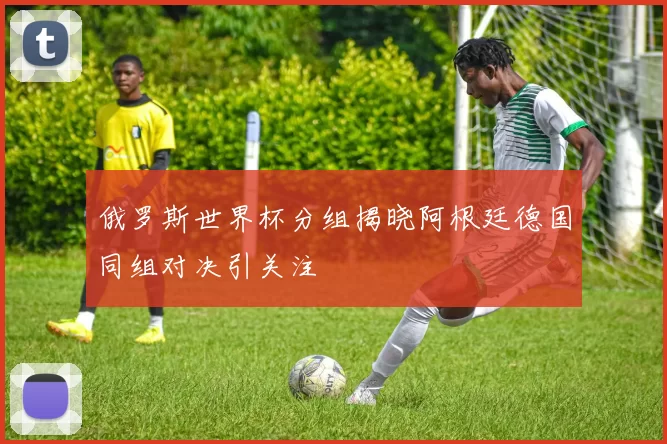 俄罗斯世界杯分组揭晓阿根廷德国同组对决引关注