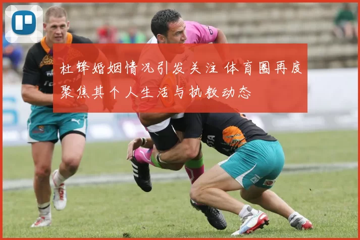 杜锋婚姻情况引发关注 体育圈再度聚焦其个人生活与执教动态