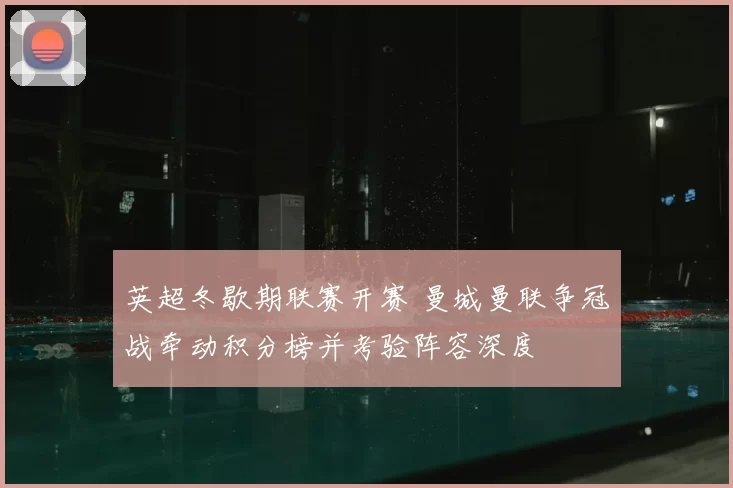 英超冬歇期联赛开赛 曼城曼联争冠战牵动积分榜并考验阵容深度