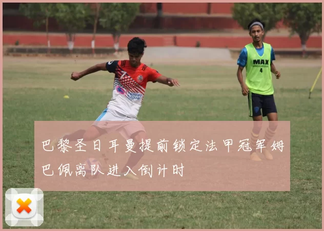 巴黎圣日耳曼提前锁定法甲冠军姆巴佩离队进入倒计时