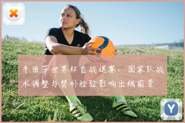 李丽莎世界杯首战退赛，国家队战术调整与替补检验影响出线前景