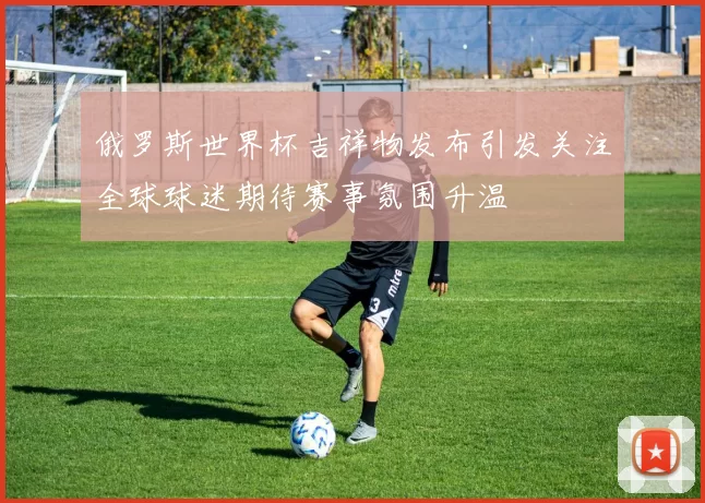 俄罗斯世界杯吉祥物发布引发关注全球球迷期待赛事氛围升温