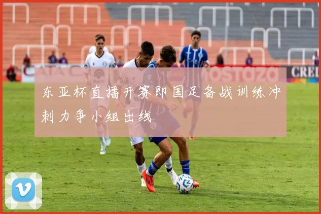 东亚杯直播开赛即国足备战训练冲刺力争小组出线