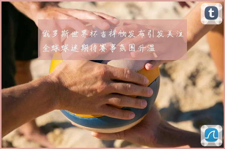 俄罗斯世界杯吉祥物发布引发关注全球球迷期待赛事氛围升温