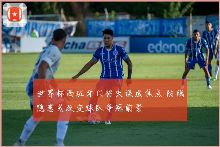 世界杯西班牙门将失误成焦点 防线隐患或改变球队争冠前景