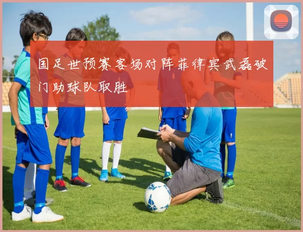 国足世预赛客场对阵菲律宾武磊破门助球队取胜