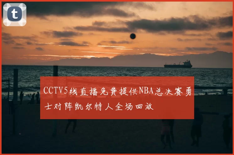 CCTV5线直播免费提供NBA总决赛勇士对阵凯尔特人全场回放