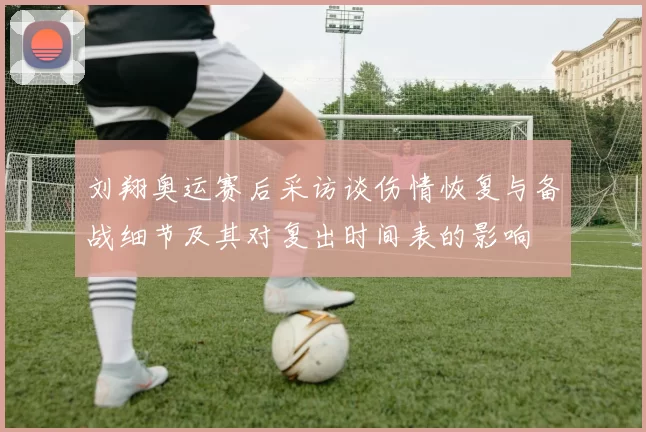 刘翔奥运赛后采访谈伤情恢复与备战细节及其对复出时间表的影响