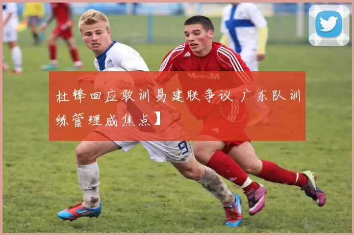 杜锋回应敢训易建联争议 广东队训练管理成焦点】